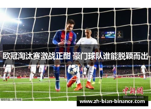 欧冠淘汰赛激战正酣 豪门球队谁能脱颖而出
