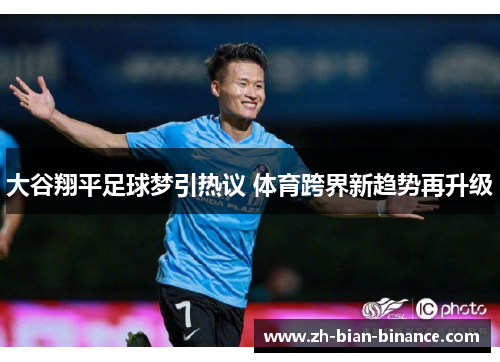 大谷翔平足球梦引热议 体育跨界新趋势再升级